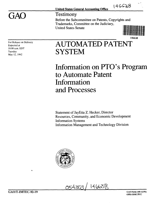 handle is hein.gao/gaobaaqbs0001 and id is 1 raw text is: 
United States General Accounting Office
Testimony


GAO


For Release on Delivery
Expected at
10:() a.n. EDT
Tuesday
May 12, 1992


AUTOMATED PATENT

SYSTEM



Information on PTO's Program

to Automate Patent

Information

and Processes


Statement of JayEtta Z. Hecker, Director
Resources, Community, and Economic Development
Information Systems
Information Management and Technology Division


I4Gk2~$~


(;AOT-IMEC-9-19GAO Form 160 (12/91)
                    OPR:OIMC/PCC


Before the Subcommittee on Patents, Copyrights and
Trademarks, Committee on the Judiciary,
United States Senate              IIIU 111111111 I I

                                      146638


m,,-
         GAO Form 160 (12/91)
         OPR:OIMC/PCC


(;AO/T -IMTEC-92-19


!254, 3 /


