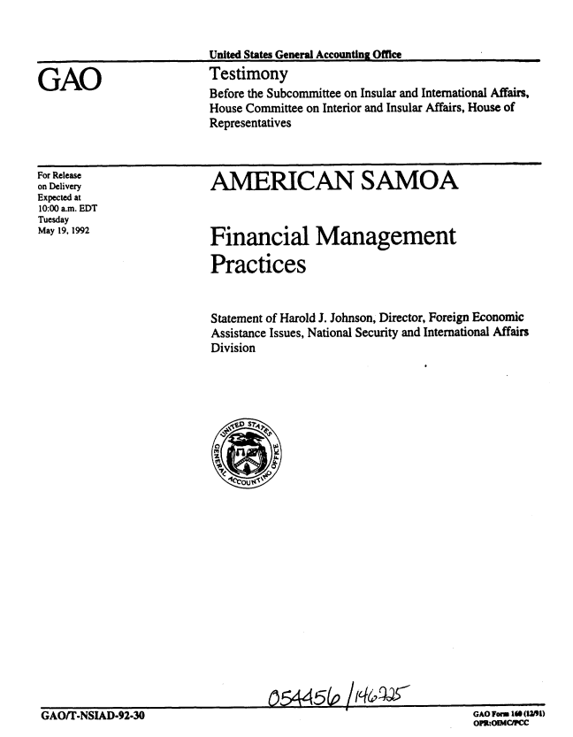 handle is hein.gao/gaobaaqce0001 and id is 1 raw text is: 


United States General Accounting Office
Testimony


Before the Subcommittee on Insular and International Affairs,
House Committee on Interior and Insular Affairs, House of
Representatives


AMERICAN SAMOA


For Release
on Delivery
Expected at
10:00 a.m. EDT
Tuesday
May 19, 1992


Statement of Harold J. Johnson, Director, Foreign Economic
Assistance Issues, National Security and International Affairs
Division


                                   ~5445(o /1~4~
GAOTI-NSIAD-92-30                                                 GAO Worn 16 (12191)


GAO Form 10 (!1)U
OPlt:OIMCRC


GAO


Financial Management

Practices


GAO/T-NSIAD-92-30



