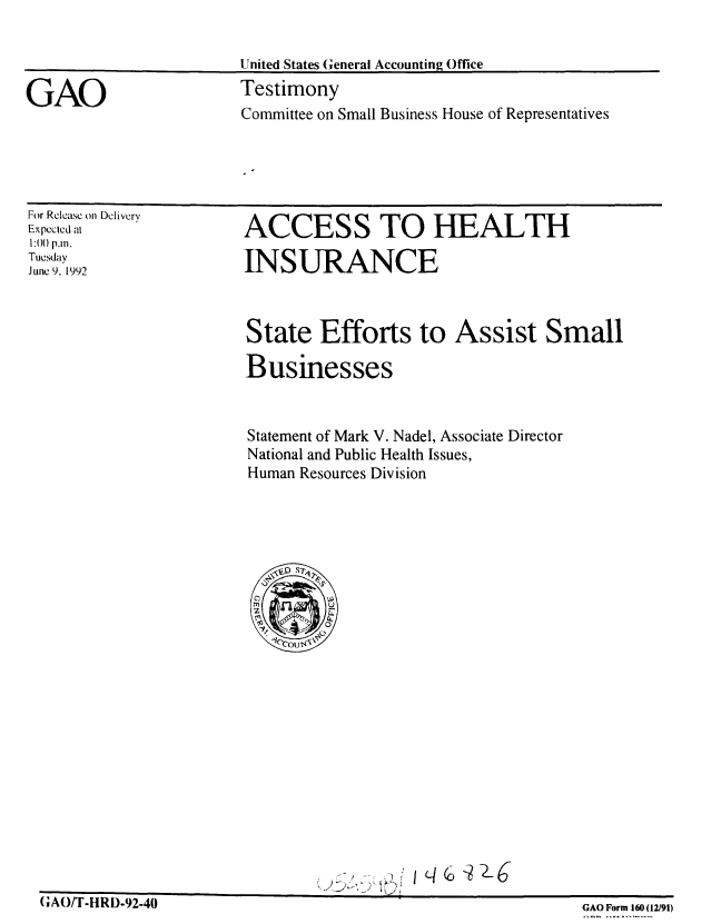 handle is hein.gao/gaobaaqcu0001 and id is 1 raw text is: 


                       United States General Accounting Office

GAO                    Testimony
                       Committee on Small Business House of Representatives


For Release on Dclivery
Expected at
1:() p.m.
Tuesday
June 9, 1992


ACCESS TO HEALTH

INSURANCE


State Efforts to Assist Small

Businesses



Statement of Mark V. Nadel, Associate Director
National and Public Health Issues,
Human Resources Division


GIAO/T-HRD-92-40


GAO Form 160 (12/91)


q


