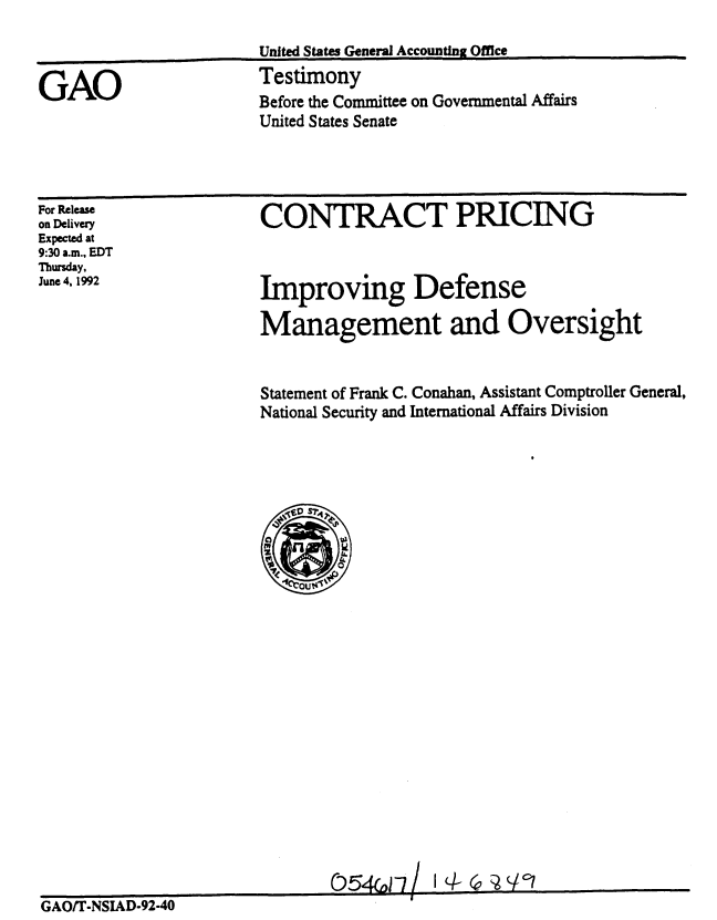 handle is hein.gao/gaobaaqda0001 and id is 1 raw text is: 



Before the Committee on Governmental Affairs
United States Senate


CONTRACT PRICING


For Release
on Delivery
Expected at
9:30 a.m., EDT
Thursday,
June 4, 1992


Improving Defense

Management and Oversight


Statement of Frank C. Conahan, Assistant Comptroller General,
National Security and International Affairs Division


GAO


United States Generai Accounting Office
Testimony


                               05(o)2 -7           q
GAOfr-NSIAD-92-40



