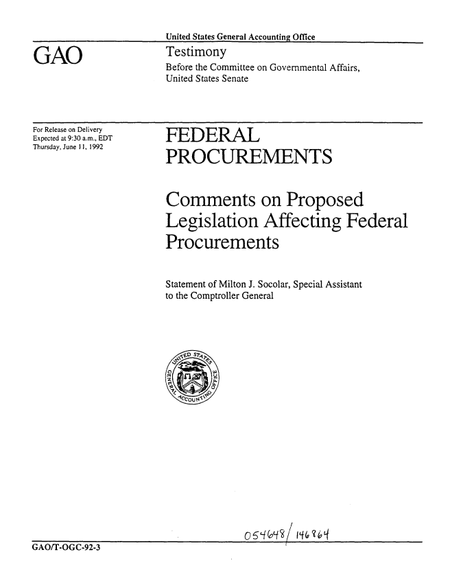handle is hein.gao/gaobaaqdd0001 and id is 1 raw text is: 

                      United States General Accounting Office

GAO                   Testimony
                      Before the Committee on Governmental Affairs,
                      United States Senate


For Release on Delivery
Expected at 9:30 a.m., EDT
Thursday, June 11, 1992


FEDERAL

PRO CUREMENTS


Comments on Proposed

Legislation Affecting Federal

Procurements


Statement of Milton J. Socolar, Special Assistant
to the Comptroller General


GAO/T-OGC-92-3


