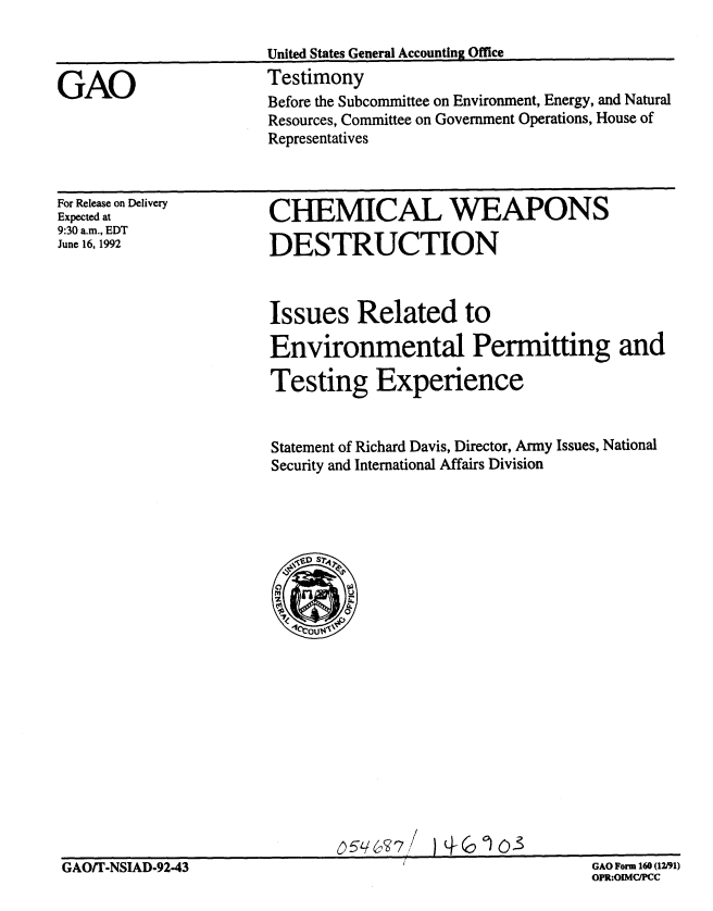 handle is hein.gao/gaobaaqdk0001 and id is 1 raw text is: 



GAO


United States General Accounting Office
Testimony
Before the Subcommittee on Environment, Energy, and Natural
Resources, Committee on Government Operations, House of
Representatives


For Release on Delivery
Expected at
9:30 a.m., EDT
June 16, 1992


CHEMICAL WEAPONS

DESTRUCTION


Issues Related to

Environmental Permitting and

Testing Experience


Statement of Richard Davis, Director, Army Issues, National
Security and International Affairs Division


GAO/T-NSIA05q&(37                                GA For 160(12/93


GAO Form 160 (12191)
OPR:OIMCIPC


GAO/T-NSIAD-92-43


