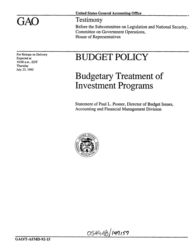handle is hein.gao/gaobaaqeq0001 and id is 1 raw text is: 

United States General Accounting Office
Testimony


GAO


For Release on Delivery
Expected at
10:00 a.m., EDT
Thursday
July 23, 1992


BUDGET POLICY



Budgetary Treatment of

Investment Programs


Statement of Paul L. Posner, Director of Budget Issues,
Accounting and Financial Management Division


0 *S4t4/P I-q tV


GAO/T-AFMD-92-15


Before the Subcommittee on Legislation and National Security,
Committee on Government Operations,
House of Representatives


