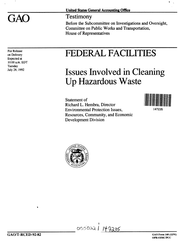 handle is hein.gao/gaobaaqex0001 and id is 1 raw text is: 


GAO


For Release
on Delivery
Expected at
10:0) a.m. EDT
Tuesday
July 28, 1992


FEDERAL FACILITIES


Issues Involved in Cleaning

Up Hazardous Waste


Statement of
Richard L. Hembra, Director
Environmental Protection Issues,
Resources, Community, and Economic
Development Division


147235


GAO/T-RCED-92-82


GAO Form 160 (12/91)
OPR:OIMC/PCC


Before the Subcommittee on Investigations and Oversight,
Committee on Public Works and Transportation,
House of Representatives


United States General Accounting Office
Testimony


