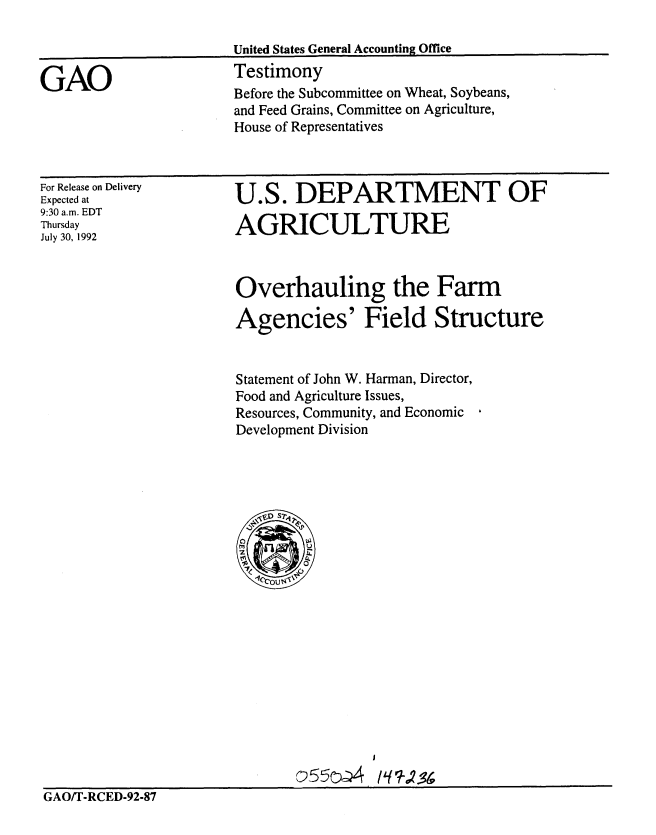 handle is hein.gao/gaobaaqey0001 and id is 1 raw text is: 



GAO


For Release on Delivery
Expected at
9:30 a.m. EDT
Thursday
July 30, 1992


U.S. DEPARTMENT OF

AGRICULTURE


Overhauling the Farm

Agencies' Field Structure


Statement of John W. Harman, Director,
Food and Agriculture Issues,
Resources, Community, and Economic
Development Division


                              c554      17-D-9-8
GAO/T-RCED-92-87


Before the Subcommittee on Wheat, Soybeans,
and Feed Grains, Committee on Agriculture,
House of Representatives


United States General Accounting Office
Testimony


