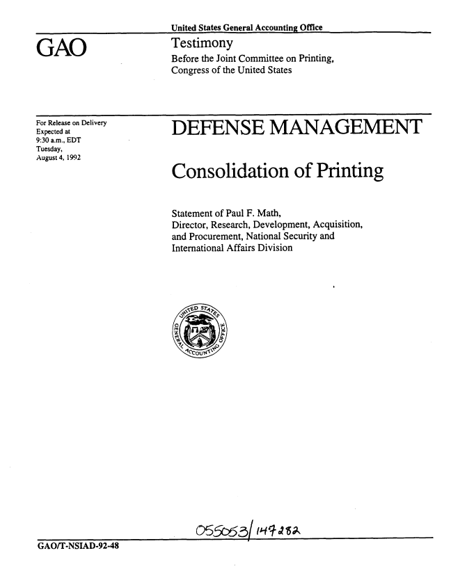 handle is hein.gao/gaobaaqfg0001 and id is 1 raw text is: 
United States General Accounting Office
Testimony
Before the Joint Committee on Printing,
Congress of the United States


For Release on Delivery
Expected at
9:30 a.m., EDT
Tuesday,
August 4, 1992


DEFENSE MANAGEMENT



Consolidation of Printing


Statement of Paul F. Math,
Director, Research, Development, Acquisition,
and Procurement, National Security and
International Affairs Division


GAO/T-NSIAD-92-48


GAO


