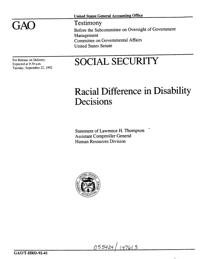 handle is hein.gao/gaobaaqfz0001 and id is 1 raw text is: 

United States General Accounting Office
Testimony


GAO


For Release on Delivery
Expected at 9:30 a.n.
Tuesday. September 22. 1992


SOCIAL SECURITY


Racial Difference in Disability

Decisions




Statement of Lawrence H. Thompson
Assistant Comptroller General
Human Resources Division


GAOIT-HRD-92-41


Before the Subcommittee on Oversight of Government
Management
Committee on Governmental Affairs
United States Senate


