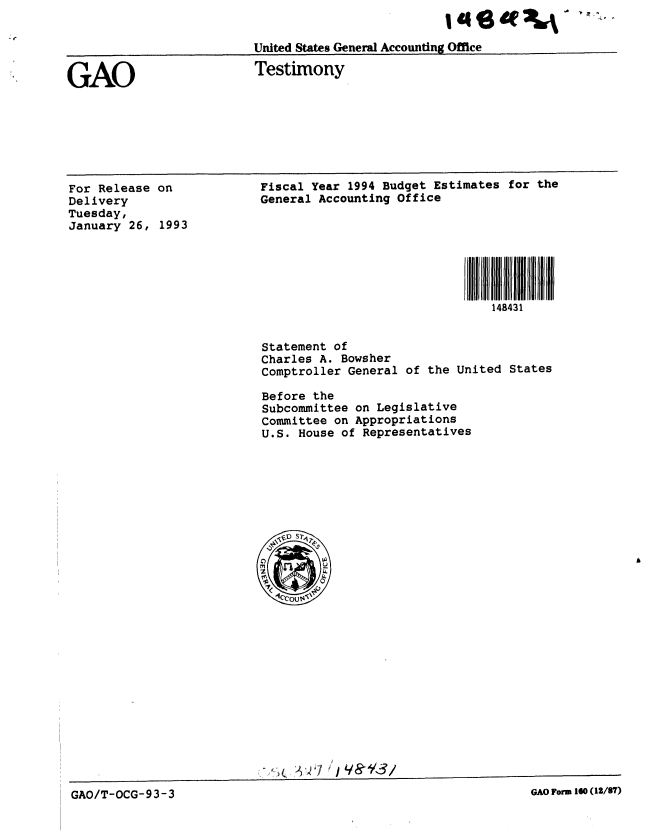 handle is hein.gao/gaobaaqgs0001 and id is 1 raw text is: 


United States General Accounting Office


GAO


Testimony


For Release on
Delivery
Tuesday,
January 26, 1993


Fiscal Year 1994 Budget Estimates for the
General Accounting Office


                         148431


Statement of
Charles A. Bowsher
Comptroller General of the United States

Before the
Subcommittee on Legislative
Committee on Appropriations
U.S. House of Representatives


GAO/T-OCG-933~~8 YA1o3a10(1/7


GAO Form 160 (12/87)


GAO/T-OCG-93-3


