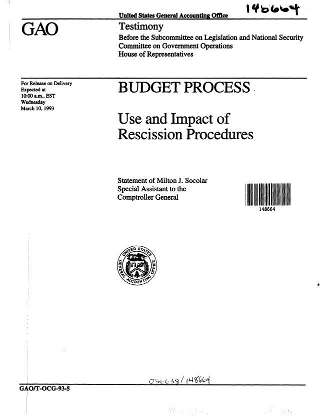 handle is hein.gao/gaobaaqhs0001 and id is 1 raw text is: 


GAO


United States General Accounting Office
Testimony
Before the Subcommittee on Legislation and National Security
Committee on Government Operations
House of Representatives


For Release on Delivery
Expected at
10:00 a.m., EST
Wednesday
March 10, 1993


BUDGET PROCESS



Use and Impact of

Rescission Procedures


Statement of Milton J. Socolar
Special Assistant to the
Comptroller General


148664


GAO/T-OCG-93-5


