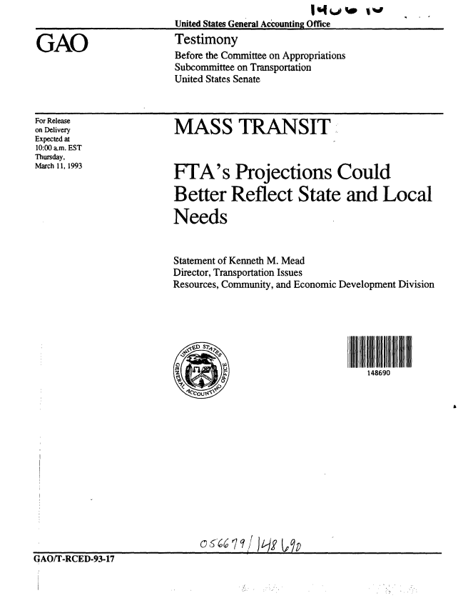 handle is hein.gao/gaobaaqhv0001 and id is 1 raw text is: 
                       United States General Accounting Office

GAO                   Testimony
                      Before the Committee on Appropriations
                      Subcommittee on Transportation
                      United States Senate


For Release
on Delivery
Expected at
10:00 am. EST
Thursday,
March 11, 1993


MASS TRANSIT


FTA's Projections Could

Better Reflect State and Local

Needs


Statement of Kenneth M. Mead
Director, Transportation Issues
Resources, Community, and Economic Development Division





  SD~ s 1
0      %
        A  A.                   148690


]AOIT                          6 RCqD/I I
GAO/T-RCED-93-17


