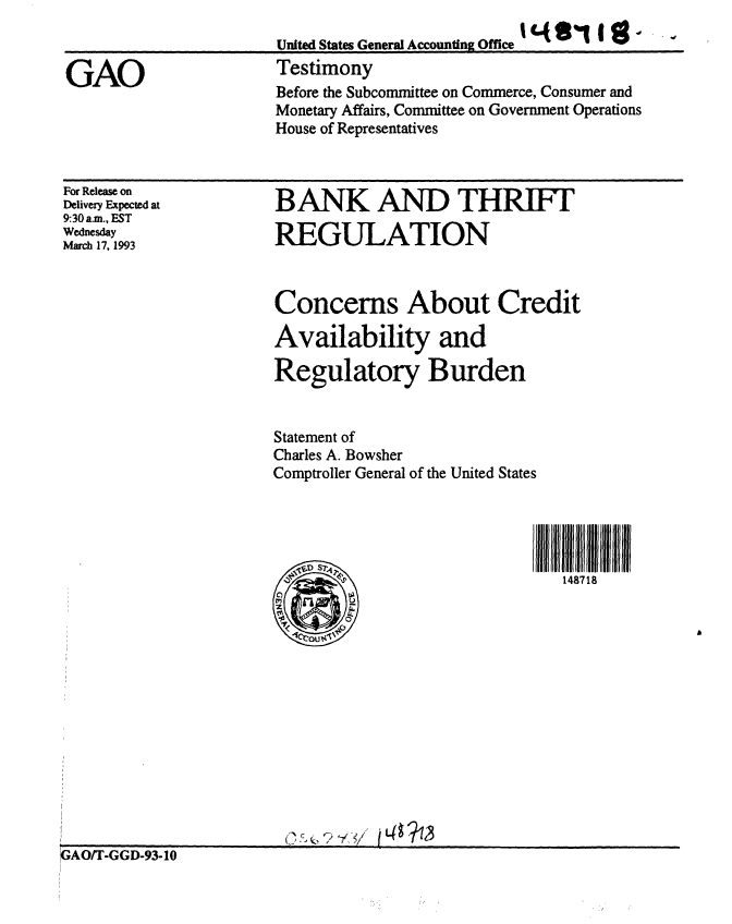 handle is hein.gao/gaobaaqic0001 and id is 1 raw text is: 


GAO


United States General Accountng Office ......
Testimony
Before the Subcommittee on Commerce, Consumer and
Monetary Affairs, Committee on Government Operations
House of Representatives


For Release on
Delivery Expected at
9:30 a.m., EST
Wednesday
March 17, 1993


BANK AND THRIFT

REGULATION


Concerns About Credit

Availability and

Regulatory Burden


Statement of
Charles A. Bowsher
Comptroller General of the United States




                            I 11 I Il   II


,LIK~-1~


GAO/T-GGD-93-10


II


