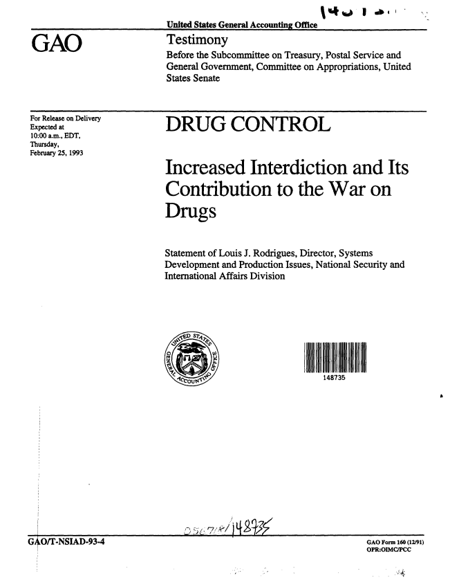 handle is hein.gao/gaobaaqid0001 and id is 1 raw text is: % 44 .1 1 410      .....


United States General Accounting Office
Testimony


GAO


For Release on Delivery
Expected at
10:00 a.m., EDT,
Thursday,
February 25, 1993


DRUG CONTROL



Increased Interdiction and Its

Contribution to the War on

Drugs


Statement of Louis J. Rodrigues, Director, Systems
Development and Production Issues, National Security and
International Affairs Division




   D S

   00
                              148735


GAO Form 160 (12/91)
OPR:OIMC/PCC


Before the Subcommittee on Treasury, Postal Service and
General Government, Committee on Appropriations, United
States Senate


G O/T-NSIAD-93-4


