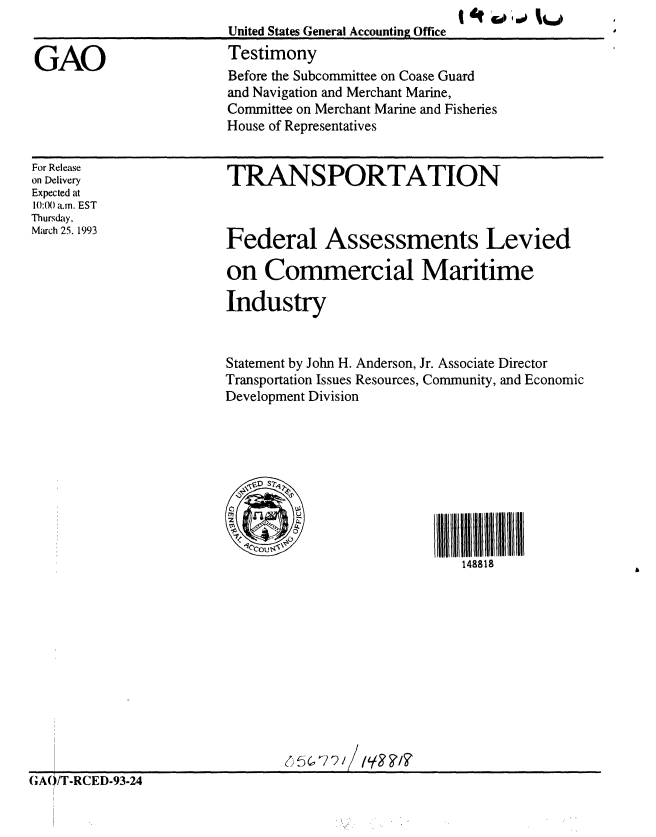 handle is hein.gao/gaobaaqir0001 and id is 1 raw text is: 
                        United States General Accounting Office

GAO                     Testimony
                        Before the Subcommittee on Coase Guard
                        and Navigation and Merchant Marine,
                        Committee on Merchant Marine and Fisheries
                        House of Representatives


For Release
on Delivery
Expected at
10:00 .. EST
Thursday,
March 25. 1993


TRANSPORTATION



Federal Assessments Levied

on Commercial Maritime

Industry


Statement by John H. Anderson, Jr. Associate Director
Transportation Issues Resources, Community, and Economic
Development Division


II11111111111 11l
   148818


GA(/T-RCED-93-24


