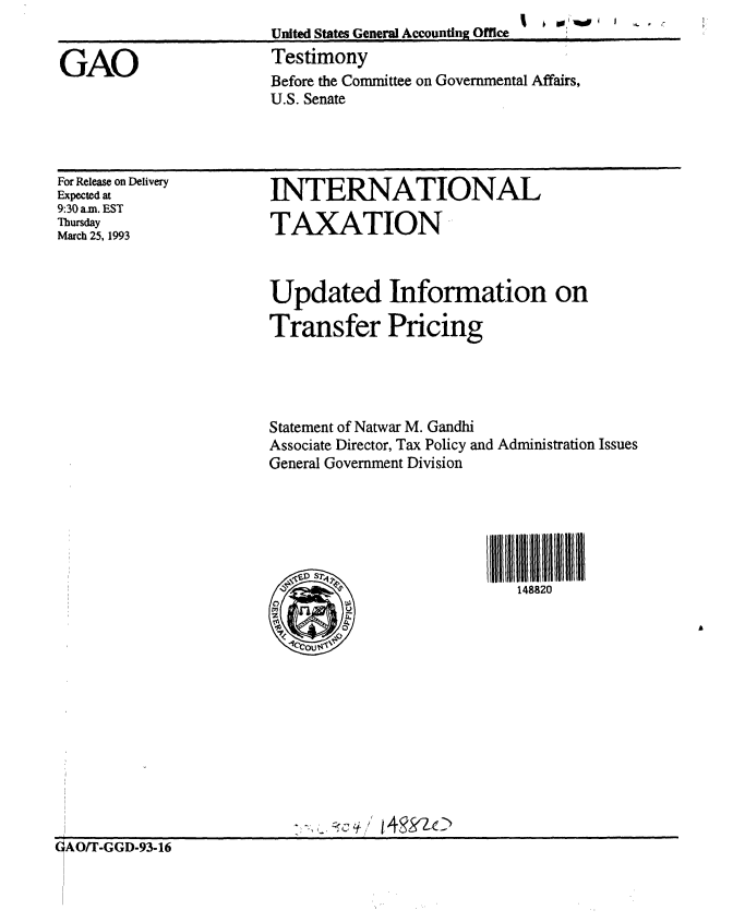 handle is hein.gao/gaobaaqis0001 and id is 1 raw text is: 1  0 11 A  I  , ,


United States General Accounting Office
Testimony
Before the Committee on Governmental Affairs,
U.S. Senate


For Release on Delivery
Expected at
9:30 a.m. EST
Thursday
March 25, 1993


INTERNATIONAL

TAXATION


Updated Information on

Transfer Pricing




Statement of Natwar M. Gandhi
Associate Director, Tax Policy and Administration Issues
General Government Division






                            148820


0AO/r-GGD-93-16


GAO


