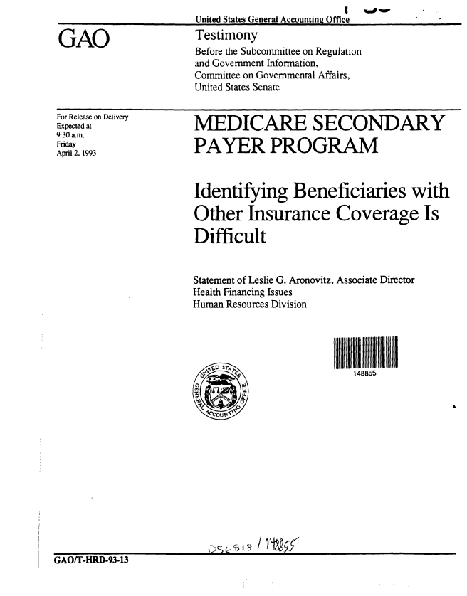 handle is hein.gao/gaobaaqiz0001 and id is 1 raw text is: 


GAO


For Release on Delivery
Expected at
9:30 am.
Friday
April 2, 1993


MEDICARE SECONDARY

PAYER PROGRAM



Identifying Beneficiaries with

Other Insurance Coverage Is

Difficult


Statement of Leslie G. Aronovitz, Associate Director
Health Financing Issues
Human Resources Division




     S 7-12             l  1885


GAO/T-HRD-93-13


                         I, *M#%W
United States General Accounting Office
Testimony
Before the Subcommittee on Regulation
and Government Information,
Committee on Governmental Affairs,
United States Senate


