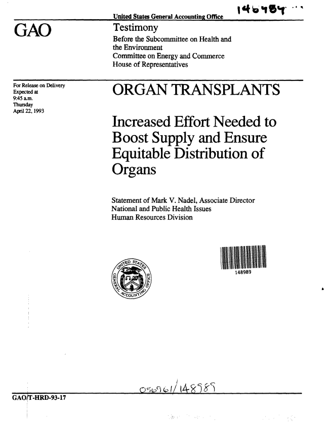 handle is hein.gao/gaobaaqjm0001 and id is 1 raw text is: 


GAO


For Release on Delivery
Expected at
9:45 a.m.
Thursday
April 22, 1993


ORGAN TRANSPLANTS



Increased Effort Needed to

Boost Supply and Ensure

Equitable Distribution of

Organs


Statement of Mark V. Nadel, Associate Director
National and Public Health Issues
Human Resources Division





                            148989


GAOT-HRD-93-17


United States General Accounting Office
Testimony
Before the Subcommittee on Health and
the Environment
Committee on Energy and Commerce
House of Representatives


1+015%r '# q


C)


