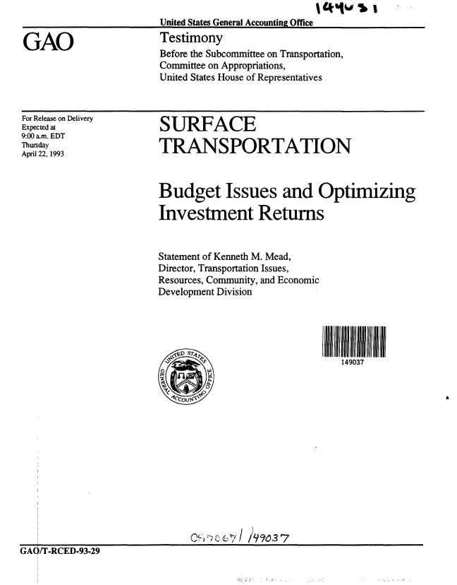 handle is hein.gao/gaobaaqjr0001 and id is 1 raw text is: 
                      United States General Accounting Office

GAO                   Testimony
                      Before the Subcommittee on Transportation,
                      Committee on Appropriations,
                      United States House of Representatives


For Release on Delivery
Expected at
9:00 am. EDT
Thursday
April 22, 1993


SURFACE

TRANSPORTATION


Budget Issues and Optimizing

Investment Returns


Statement of Kenneth M. Mead,
Director, Transportation Issues,
Resources, Community, and Economic
Development Division




     7li 11111111 liii


GAI/T-RCED-93-29



