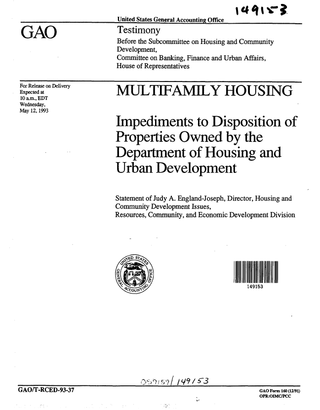 handle is hein.gao/gaobaaqkk0001 and id is 1 raw text is: 


GAO


United States General Accounting Office
Testimony


Before the Subcommittee on Housing and Community
Development,
Committee on Banking, Finance and Urban Affairs,
House of Representatives


For Release on Delivery
Expected at
10 am., EDT
Wednesday,
May 12, 1993


MULTIFAMILY HOUSING



Impediments to Disposition of

Properties Owned by the

Department of Housing and

Urban Development


Statement of Judy A. England-Joseph, Director, Housing and
Community Development Issues,
Resources, Community, and Economic Development Division




     S2


         1                     149153


GAO/T-RCED-93-37                                         GAO Form 160(12/91)


GAO Form 160 (12/91)
OPR:OIMC/PCC


GAO/T-RCED-93-37


lagliva


