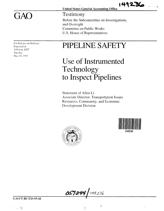 handle is hein.gao/gaobaaqkw0001 and id is 1 raw text is: 


GAO


For Relcase on Delivery
Expected at
1:00 p.m. EDT
Tucsday
May 18. 1993


PIPELINE SAFETY



Use of Instrumented

Technology

to Inspect Pipelines



Statement of Allen Li
Associate Director, Transportation Issues
Resources, Community, and Economic
Development Division





                                149236


United States General Accounting Office
Testimony
Before the Subcommittee on Investigations,
and Oversight
Committee on Public Works
U.S. House of Representatives


(,A()/!-R(.E)- 93-41


19+ A W340



