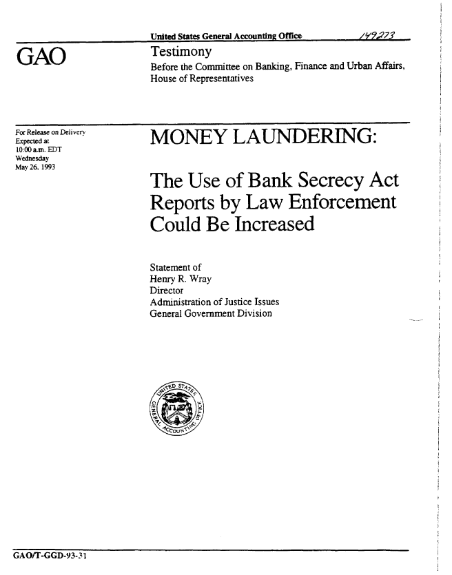 handle is hein.gao/gaobaaqld0001 and id is 1 raw text is: 

/I1273


Before the Committee on Banking, Finance and Urban Affairs,
House of Representatives


For Release on Delivery
Expected at
10:00 am. EDT
Wednesday
May 26. 1993


MONEY LAUNDERING:



The Use of Bank Secrecy Act

Reports by Law Enforcement

Could Be Increased


Statement of
Henry R. Wray
Director
Administration of Justice Issues
General Government Division


GAO/T-GGD-93-31


GAO


Unted Stat Genera Amounting Offic
Testimony


