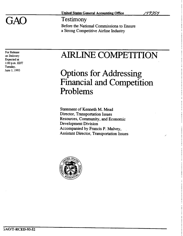 handle is hein.gao/gaobaaqll0001 and id is 1 raw text is: 

United States General Accounting Office


Testimony
Before the National Commissiona to Ensure
a Strong Competitive Airline Industry


For Release
on Delivery
Expected at
1:00 p.m. EDT
Tuesday,
June 1, 1993


AIRLINE COMPETITION


Options for Addressing

Financial and Competition

Problems


Statement of Kenneth M. Mead
Director, Transportation Issues
Resources, Community, and Economic
Development Division
Accompanied by Francis P. Mulvey,
Assistant Director, Transportation Issues


3AO/T-RCED-93-52


GAO


