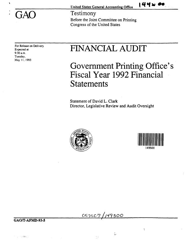 handle is hein.gao/gaobaaqmf0001 and id is 1 raw text is: United States General Accounting Office
Testimony
Before the Joint Committee on Printing
Congress of the United States


q9f31  ,


For Release on Delivery
Expected at
9:30 a.m.
Tuesday,
May 11, 1993


FINANCIAL AUDIT



Government Printing Office's

Fiscal Year 1992 Financial

Statements


Statement of David L. Clark
Director, Legislative Review and Audit Oversight








         -1r~                  149500


                            CGAO! rAMc, 7 59  ,
GAO/T.AFMD.93-5


GAO


