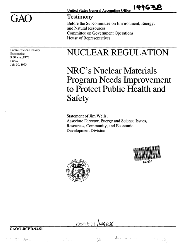 handle is hein.gao/gaobaaqms0001 and id is 1 raw text is: 
United States General Accounting Office
Testimony
Before the Subcommittee on Environment, Energy,
and Natural Resources
Committee on Government Operations
House of Representatives


For Release on Delivery
Expected at
9:30 a.m., EDT
Friday
July 30, 1993


NUCLEAR REGULATION



NRC's Nuclear Materials

Program Needs Improvement

to Protect Public Health and

Safety


Statement of Jim Wells,
Associate Director, Energy and Science Issues,
Resources, Community, and Economic
Development Division


GAO/T-RCED-93-51


GAO


