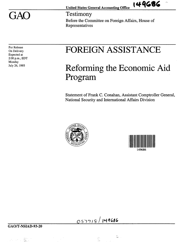 handle is hein.gao/gaobaaqmw0001 and id is 1 raw text is: 
United States General Accounting Office


GAO                      Testimony
                         Before the Committee on Foreign Affairs, House of
                         Representatives


For Release
On Delivery
Expected at
2:00 p.m., EDT
Monday
July 26, 1993


FOREIGN ASSISTANCE


Reforming the Economic Aid

Program


                         Statement of Frank C. Conahan, Assistant Comptroller General,
                         National Security and International Affairs Division





                           SD S?7q



                           1cou$-\
                                                        149686

















GAOIT-NSIAD-93-20


I C Rrler


