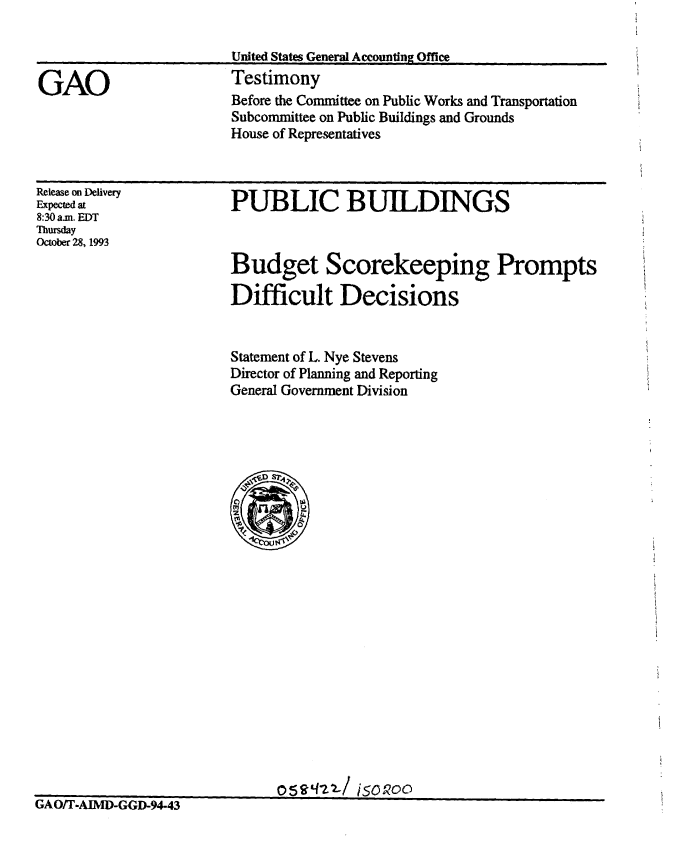 handle is hein.gao/gaobaaqpb0001 and id is 1 raw text is: 



GAO


United States General Accounting Office
Testimony
Before the Committee on Public Works and Transportation
Subcommittee on Public Buildings and Grounds
House of Representatives


Release on Delivery
Expected at
8:30 am. EDT
Thursday
October 28, 1993


PUBLIC BUILDINGS


Budget Scorekeeping Prompts

Difficult Decisions


Statement of L. Nye Stevens
Director of Planning and Reporting
General Government Division


0,eq-z2-/ iso200


LiA/T-AIMD-GGD-94-43


