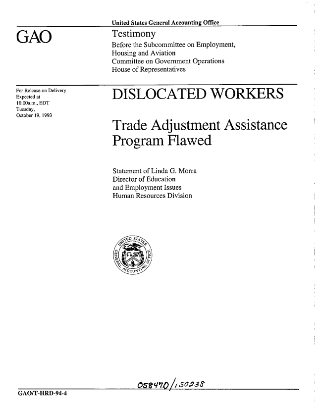 handle is hein.gao/gaobaaqpf0001 and id is 1 raw text is: 

United States General Accounting Office


Testimony
Before the Subcommittee on Employment,
Housing and Aviation
Committee on Government Operations
House of Representatives


For Release on Delivery
Expected at
10:00a.m., EDT
Tuesday,
October 19, 1993


DISLOCATED WORKERS



Trade Adjustment Assistance

Program Flawed


Statement of Linda G. Morra
Director of Education
and Employment Issues
Human Resources Division


GAO


GAO/T-HRD-94-4


