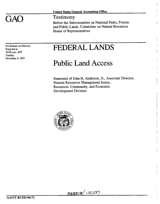 handle is hein.gao/gaobaaqpp0001 and id is 1 raw text is: 

                          United States General Accounting Office

GAO                       Testimony
                          Before the Subcommittee on National Parks, Forests
                          and Public Lands, Committee on Natural Resources
                          House of Representatives


For Release on Delivery
Expected at
10:00 a-m., EST
Tuesday
November 9, 1993


FEDERAL LANDS


Public Land Access


Statement of John H. Anderson, Jr., Associate Director,
Natural Resources Management Issues,
Resources, Community, and Economic
Development Division


GAO/T-RCED-94-72



