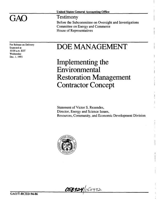 handle is hein.gao/gaobaaqqc0001 and id is 1 raw text is: 

United States General Accounting Office
Testimony
Before the Subcommittee on Oversight and Investigations
Committee on Energy and Commerce
House of Representatives


For Release on Delivery
Expected at
10:00 am. EST
Wednesday
Dec. 1, 1993


DOE MANAGEMENT



Implementing the

Environmental

Restoration Management

Contractor Concept




Statement of Victor S. Rezendes,
Director, Energy and Science Issues,
Resources, Community, and Economic Development Division




  < VD Sr42
  In
  0     t
  -00


GAO/T-RCED-94-86


GAO


