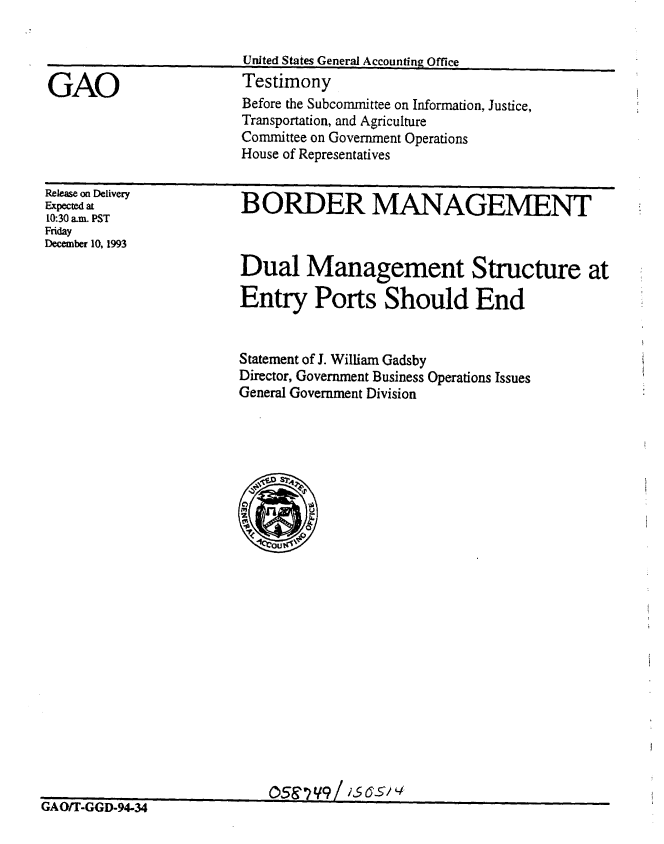 handle is hein.gao/gaobaaqqe0001 and id is 1 raw text is: 




GAO


United States General Accounting Office
Testimony


Before the Subcommittee on Information, Justice,
Transportation, and Agriculture
Committee on Government Operations
House of Representatives


Release on Delivery
Expected at
10:30 a.m. PST
Friday
December 10, 1993


B ORDER MANAGEMENT


Dual Management Structure at

Entry Ports Should End


Statement of J. William Gadsby
Director, Government Business Operations Issues
General Government Division


%Salj, A ijlrYt-J1


0.59 71/9 Z iS 6-514


