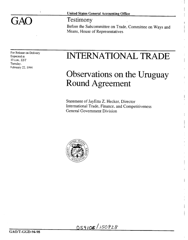 handle is hein.gao/gaobaaqqs0001 and id is 1 raw text is: 

United States General Accounting Office


GAO


Testimony
Before the Subcommittee on Trade, Committee on Ways and
Means, House of Representatives


For Release on Delivery
Expected at
10 a.m., EST
Tuesday.
February 22. 1994


INTERNATIONAL TRADE


Observations on the Uruguay

Round Agreement


Statement of JayEtta Z. Hecker, Director
International Trade, Finance, and Competitiveness
General Government Division


GAO/T-GGD-94-98


