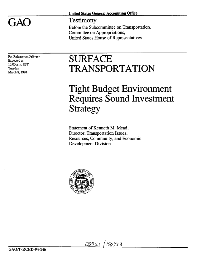 handle is hein.gao/gaobaaqrj0001 and id is 1 raw text is: 



GAO


United States General Accounting Office
Testimony
Before the Subcommittee on Transportation,
Committee on Appropriations,
United States House of Representatives


For Release on Delivery
Expected at
10:00 am. EST
Tuesday
March 8, 1994


SURFACE

TRANSPORTATION


Tight Budget Environment

Requires Sound Investment

Strategy


Statement of Kenneth M. Mead,
Director, Transportation Issues,
Resources, Community, and Economic
Development Division


                             059,'zi /I%73
GAO/T-RCED-94-146


