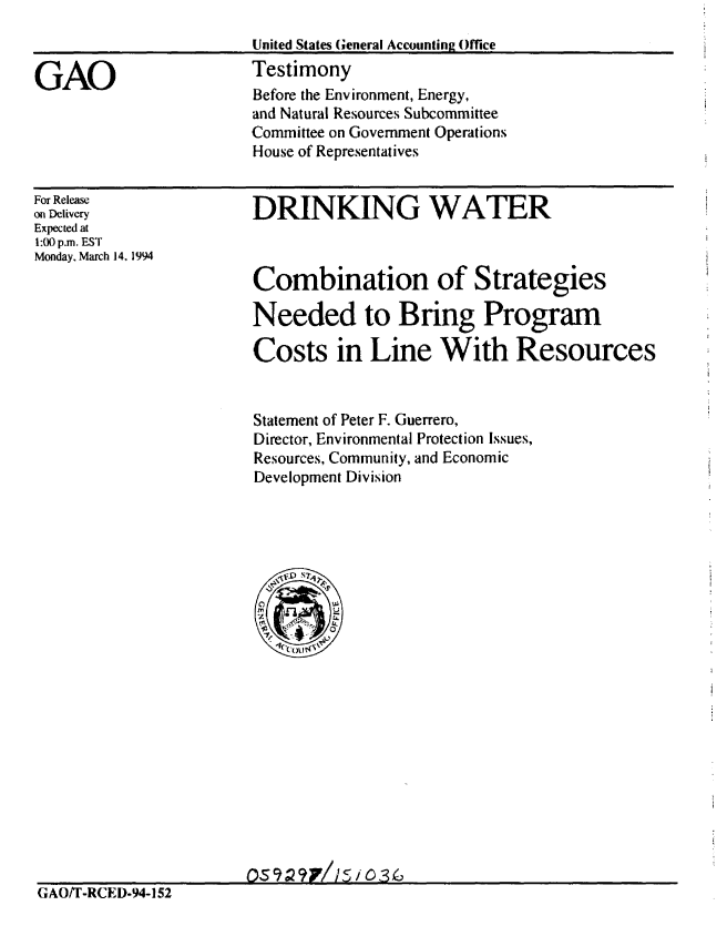 handle is hein.gao/gaobaaqrq0001 and id is 1 raw text is: 
United States General Accounting Office
Testimony
Before the Environment, Energy,
and Natural Resources Subcommittee
Committee on Government Operations
House of Representatives


For Release
on Delivery
Expected at
1:00 p.m. EST
Monday, March 14, 1994


DRINKING WATER



Combination of Strategies

Needed to Bring Program

Costs in Line With Resources


Statement of Peter F. Guerrero,
Director, Environmental Protection Issues,
Resources, Community, and Economic
Development Division


                       OS9P2t 7// s / 036
GAO/T-RCED-94-I 52


GAO


