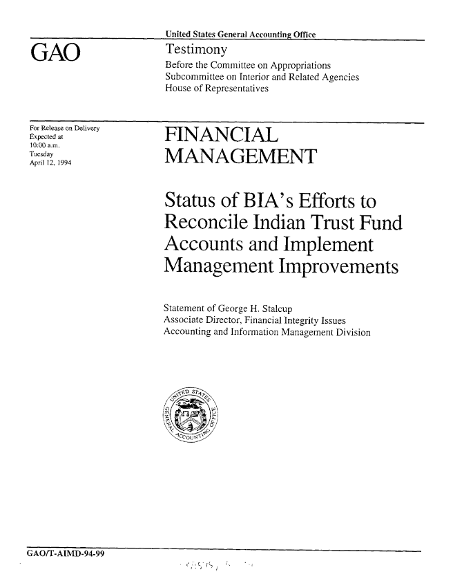 handle is hein.gao/gaobaaqsh0001 and id is 1 raw text is: 



GAO


United States General Accounting Office
Testimony


Before the Committee on Appropriations
Subcommittee on Interior and Related Agencies
House of Representatives


For Release on Delivery
Expected at
10:00 a.,
Tuesday
April 12, 1994


FINANCIAL

MANAGEMENT


Status of BIA's Efforts to

Reconcile Indian Trust Fund

Accounts and Implement

Management Improvements


Statement of George H. Stalcup
Associate Director, Financial Integrity Issues
Accounting and Information Management Division


GAO/T-AIMD-94-99


