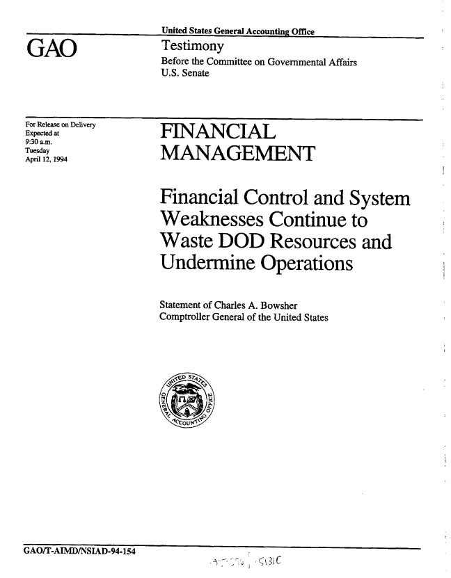 handle is hein.gao/gaobaaqsi0001 and id is 1 raw text is: 



GAO


United States General Accounting Office
Testimony
Before the Committee on Governmental Affairs
U.S. Senate


For Release on Delivery
Expected at
9:30 a.m.
Tuesday
April 12, 1994


FINANCIAL

MANAGEMENT


Financial Control and System

Weaknesses Continue to

Waste DOD Resources and

Undermine Operations


Statement of Charles A. Bowsher
Comptroller General of the United States




  ~S 1D SVSV t

  t~Ul


rAsU/ I -AIJVLIN1AD-94-154


q 31C


