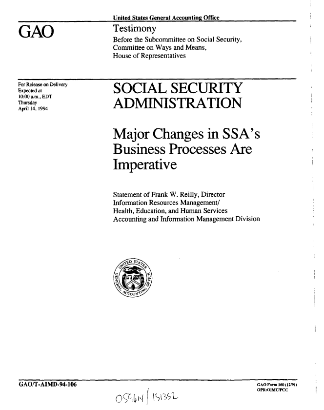 handle is hein.gao/gaobaaqsp0001 and id is 1 raw text is: 


GAO


United States General Accounting Office
Testimony
Before the Subcommittee on Social Security,
Committee on Ways and Means,
House of Representatives


For Release on Delivery
Expected at
10:00 am., EDT
Thursday
April 14. 1994


SOCIAL SECURITY

ADMINISTRATION


Major Changes in SSA's

Business Processes Are

Imperative


Statement of Frank W. Reilly, Director
Information Resources Management/
Health, Education, and Human Services
Accounting and Information Management Division


GAO/T-AIMD-94-106


GAO Form 160(12/91)


                                   GAO Form 160 j 12/91
                                   OPR:OIMC/PCC
0   lq    tft


