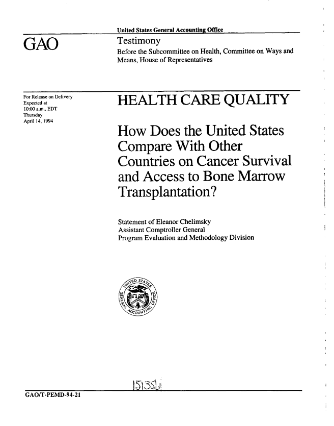 handle is hein.gao/gaobaaqss0001 and id is 1 raw text is: 




GAO


United States General Accounting Office
Testimony
Before the Subcommittee on Health, Committee on Ways and
Means, House of Representatives


For Release on Delivery
Expected at
10:00 a.m., EDT
Thursday
April 14, 1994


HEALTH CARE QUALITY



How Does the United States

Compare With Other

Countries on Cancer Survival

and Access to Bone Marrow

Transplantation?


Statement of Eleanor Chelimsky
Assistant Comptroller General
Program Evaluation and Methodology Division


GAO/T-PEMD-94-21


I§t5SV


