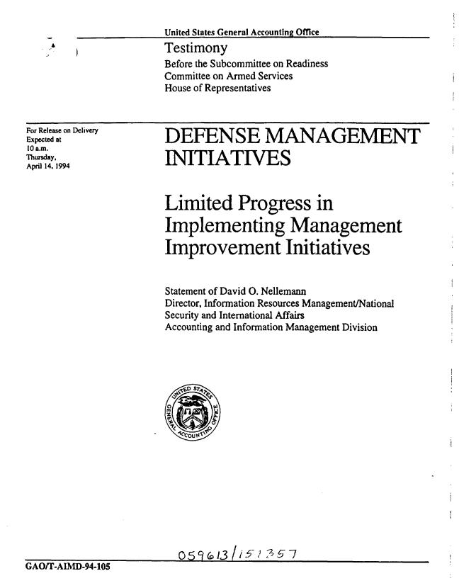 handle is hein.gao/gaobaaqst0001 and id is 1 raw text is: 

United States General Accounting Office
Testimony
Before the Subcommittee on Readiness
Committee on Armed Services
House of Representatives


For Release on Delivery
Expected at
10 a.m.
Thursday,
April 14, 1994


DEFENSE MANAGEMENT

INITIATIVES


Limited Progress in

Implementing Management

Improvement Initiatives


Statement of David 0. Nellemann
Director, Information Resources Management/National
Security and International Affairs
Accounting and Information Management Division


                         0 5AOT-3   524517
GAO/T-AIMD-94-1O5



