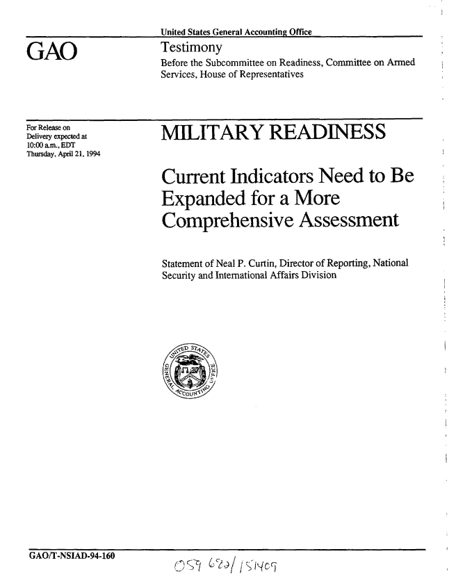 handle is hein.gao/gaobaaqtd0001 and id is 1 raw text is: 



GAO


United States General Accounting Office
Testimony
Before the Subcommittee on Readiness, Committee on Armed
Services, House of Representatives


For Release on
Delivery expected at
10:00 am., EDT
Thursday, April 21, 1994


MILITARY READINESS


Current Indicators Need to Be

Expanded for a More

Comprehensive Assessment


Statement of Neal P. Curtin, Director of Reporting, National
Security and International Affairs Division


GAO/T-NSIAD-94-160


02<5' CeI)! /KIC


