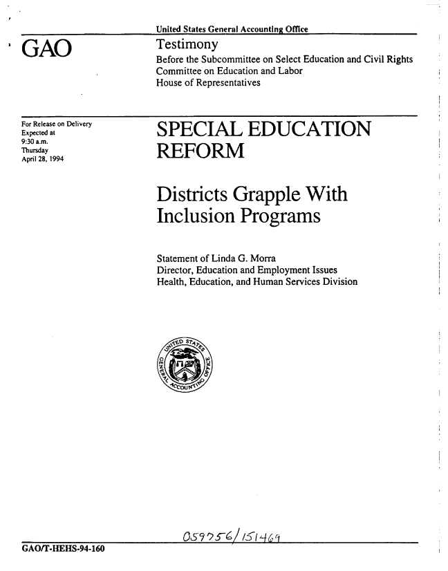 handle is hein.gao/gaobaaqtf0001 and id is 1 raw text is: 


I GAO


United States General Accountin Office
Testimony
Before the Subcommittee on Select Education and Civil Rights
Committee on Education and Labor
House of Representatives


For Release on Delivery
Expected at
9:30 a.m.
Thursday
April 28, 1994


SPECIAL EDUCATION

REFORM


Districts Grapple With

Inclusion Programs


Statement of Linda G. Morra
Director, Education and Employment Issues
Health, Education, and Human Services Division


GAO/T-HEHS-94-160


C5925-61/5 ,46 1


