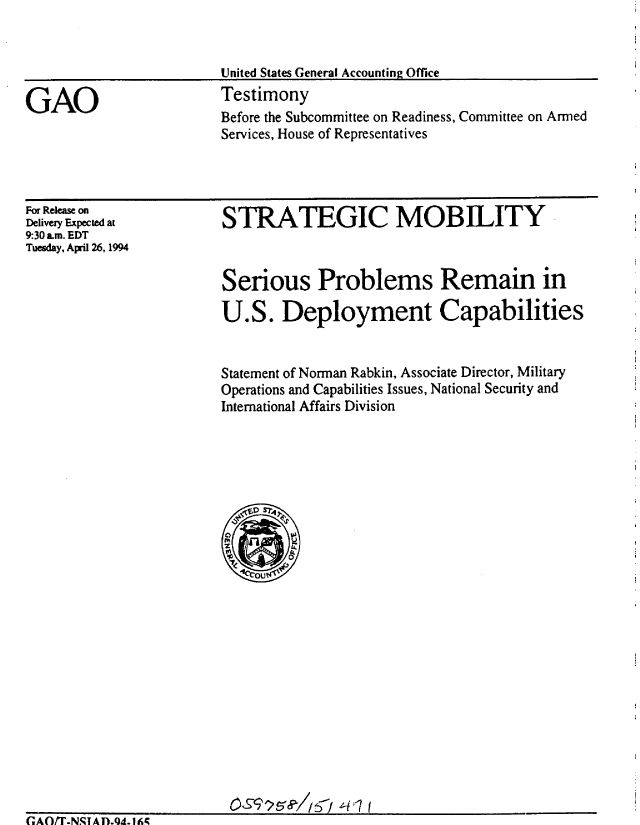 handle is hein.gao/gaobaaqth0001 and id is 1 raw text is: 


United States General Accounting Office
Testimony


Before the Subcommittee on Readiness, Committee on Armed
Services, House of Representatives


For Release on
Delivery Expected at
9:30 am. EDT
Tuesday, April 26,1994


STRATEGIC MOBILITY



Serious Problems Remain in

U.S. Deployment Capabilities


Statement of Norman Rabkin, Associate Director, Military
Operations and Capabilities Issues, National Security and
International Affairs Division


GAO/T-N.STA1D.Qd. 1A


GAO


