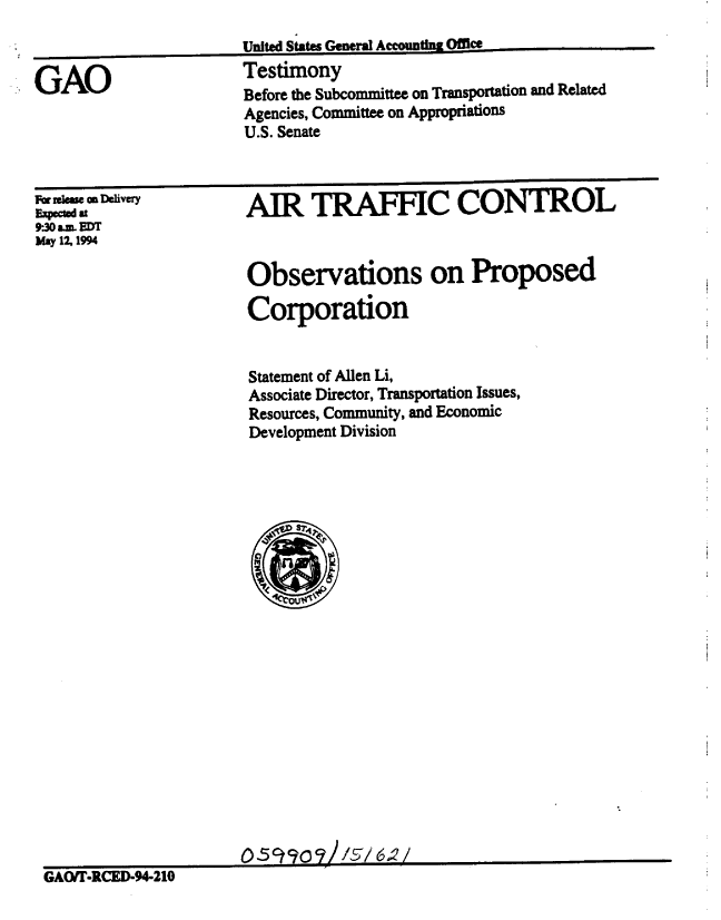 handle is hein.gao/gaobaaqtw0001 and id is 1 raw text is: 



GAO


United States General AccoMu  Office.
Testimony
Before the Subcommittee on Transportation and Related
Agencies, Committee on Appropriations
U.S. Senate


For rleme a Delivery
E-xpctd at
9.30 aLML EDTr
May 12.1994


AIR TRAFFIC CONTROL


                       Observations on Proposed

                       Corporation


                       Statement of Allen Li,
                       Associate Director, Transportation Issues,
                       Resources, Community, and Economic
                       Development Division























GAOfr-CT-94-210


a


