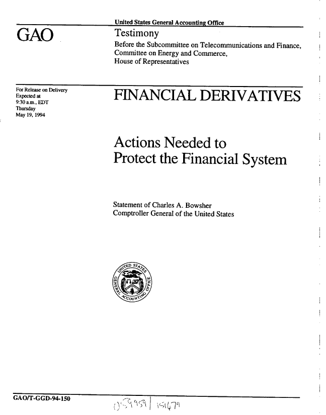 handle is hein.gao/gaobaaqub0001 and id is 1 raw text is: 



GAO


United States General Accounting Office
Testimony
Before the Subcommittee on Telecommunications and Finance,
Committee on Energy and Commerce,
House of Representatives


For Release on Delivery
Expected at
9:30 a.m., EDT
Thursday
May 19, 1994


FINANCIAL DERIVATIVES


Actions Needed to

Protect the Financial System





Statement of Charles A. Bowsher
Comptroller General of the United States








    n


VAnrPr (I-f i A Ira Q


/ V        [?I (rjq


-   - - I ZW


