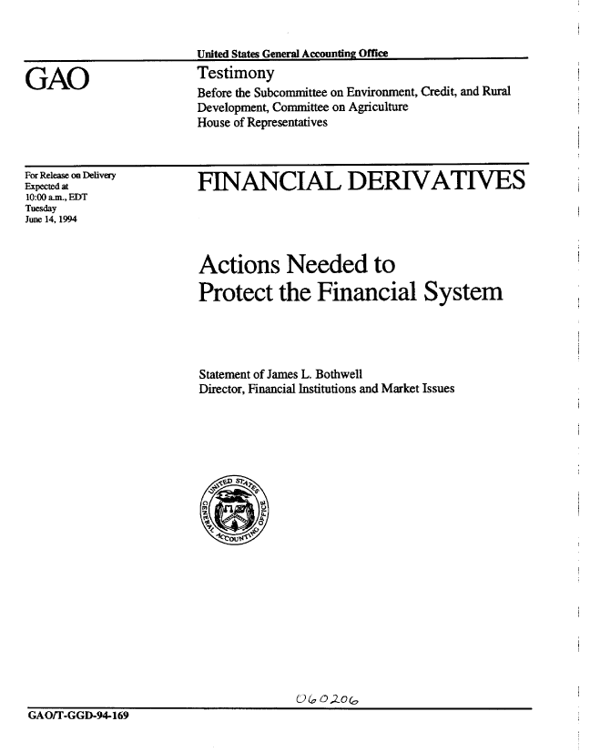handle is hein.gao/gaobaaqul0001 and id is 1 raw text is: 




GAO


United States General Accounting Office
Testimony
Before the Subcommittee on Environment, Credit, and Rural
Development, Committee on Agriculture
House of Representatives


For Release on Delivery
Expected at
10:00 am., EDT
Tuesday
June 14, 1994


FINANCIAL DERIVATIVES


Actions Needed to

Protect the Financial System




Statement of James L. Bothwell
Director, Financial Institutions and Market Issues


GAO/T-GGD-94-169


