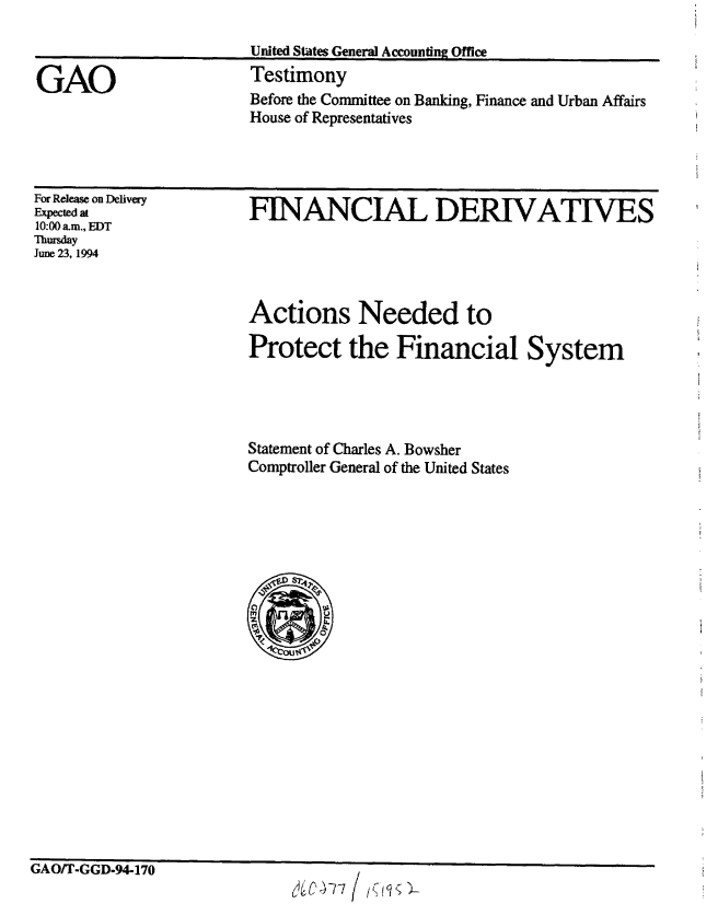 handle is hein.gao/gaobaaqut0001 and id is 1 raw text is: 

United States General Accounting Office


GAO


Testimony
Before the Committee on Banking, Finance and Urban Affairs
House of Representatives


For Release on Deivey
Expected at
10:00 am., EDT
Thursday
June 23, 1994


FINANCIAL DERIVATIVES


Actions Needed to

Protect the Financial System




Statement of Charles A. Bowsher
Comptroller General of the United States





      4


ri A fl M'I fl nn a -


GAUt I -til-94-IJU


Je-77


