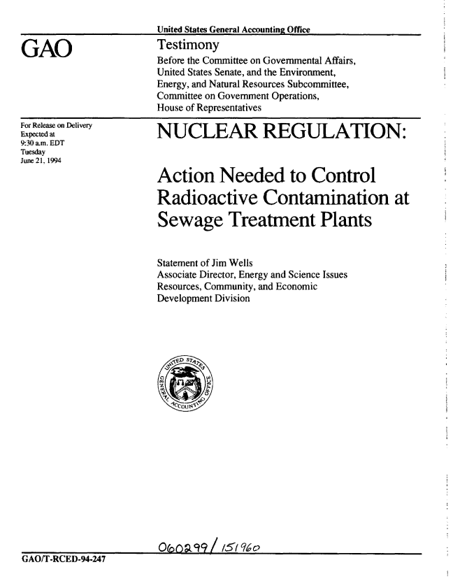 handle is hein.gao/gaobaaquw0001 and id is 1 raw text is: 



GAO


For Release on Delivery
Expected at
9:30 am. EDT
Tuesday
June 21, 1994


NUCLEAR REGULATION:



Action Needed to Control

Radioactive Contamination at

Sewage Treatment Plants


Statement of Jim Wells
Associate Director, Energy and Science Issues
Resources, Community, and Economic
Development Division


                       0co9a99 / /51 qo
GAOIT-RCED-94-247


United States General Accounting Office
Testimony
Before the Committee on Governmental Affairs,
United States Senate, and the Environment,
Energy, and Natural Resources Subcommittee,
Committee on Government Operations,
House of Representatives


