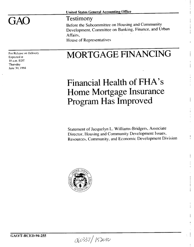 handle is hein.gao/gaobaaqve0001 and id is 1 raw text is: 
United States General Accounting Office


GAO


Testimony
Before the Subcommittee on Housing and Community
Development, Committee on Banking, Finance, and Urban
Affairs,
House of Representatives


For Release on Delivery
Expected at
10 a.m. EDT
Thursday
June 30. 1994


MORTGAGE FINANCING


Financial Health of FHA's

Home Mortgage Insurance

Program Has Improved




Statement of Jacquelyn L. Will iams-Bridgers, Associate
Director, Housing and Community Development Issues,
Resources, Community, and Economic Development Division


(;AO/T-RCED-94-255


(xu&71 /S5D0IC)


